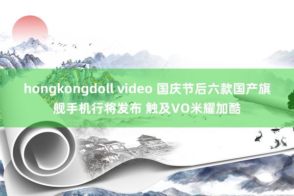 hongkongdoll video 国庆节后六款国产旗舰手机行将发布 触及VO米耀加酷