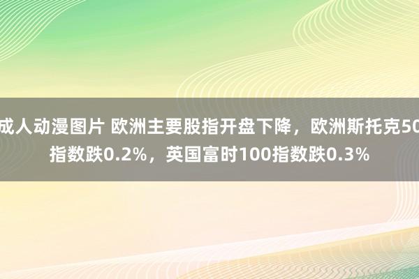 成人动漫图片 欧洲主要股指开盘下降，欧洲斯托克50指数跌0.2%，英国富时100指数跌0.3%