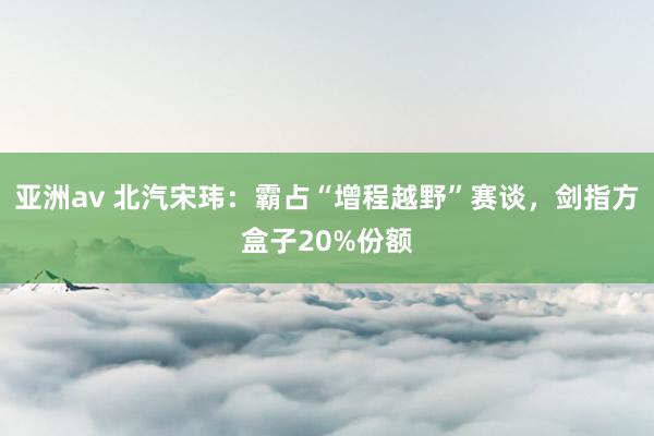 亚洲av 北汽宋玮：霸占“增程越野”赛谈，剑指方盒子20%份额