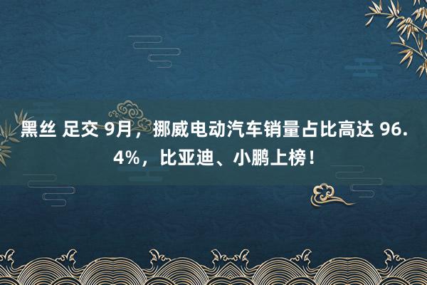 黑丝 足交 9月，挪威电动汽车销量占比高达 96.4%，比亚迪、小鹏上榜！