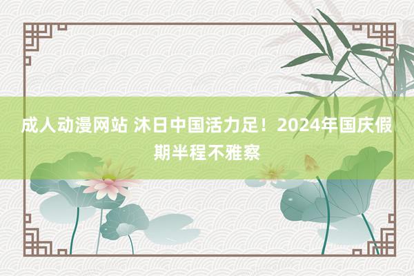 成人动漫网站 沐日中国活力足！2024年国庆假期半程不雅察