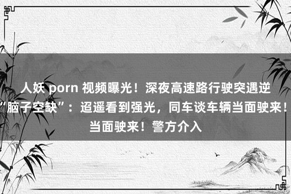 人妖 porn 视频曝光！深夜高速路行驶突遇逆行，女子“脑子空缺”：迢遥看到强光，同车谈车辆当面驶来！警方介入