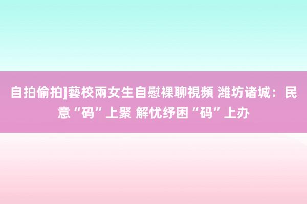 自拍偷拍]藝校兩女生自慰裸聊視頻 潍坊诸城：民意“码”上聚 解忧纾困“码”上办