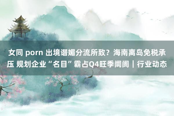 女同 porn 出境谮媚分流所致？海南离岛免税承压 规划企业“名目”霸占Q4旺季阛阓｜行业动态