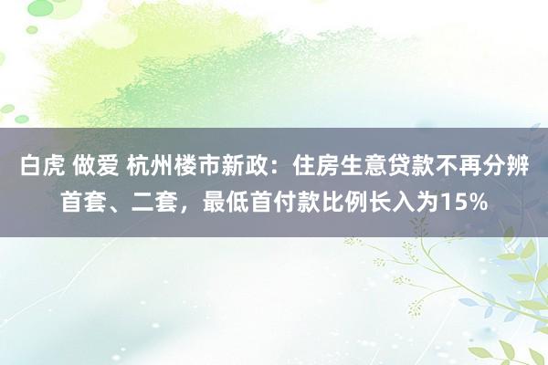 白虎 做爱 杭州楼市新政：住房生意贷款不再分辨首套、二套，最低首付款比例长入为15%