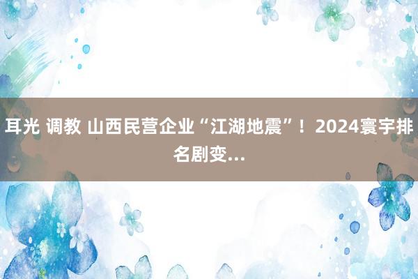 耳光 调教 山西民营企业“江湖地震”！2024寰宇排名剧变...