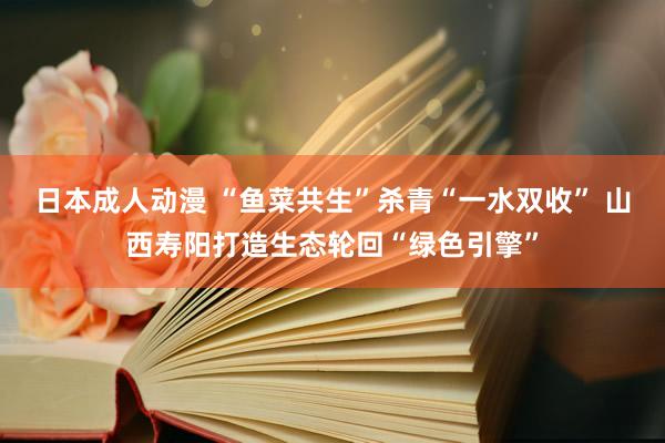 日本成人动漫 “鱼菜共生”杀青“一水双收” 山西寿阳打造生态轮回“绿色引擎”