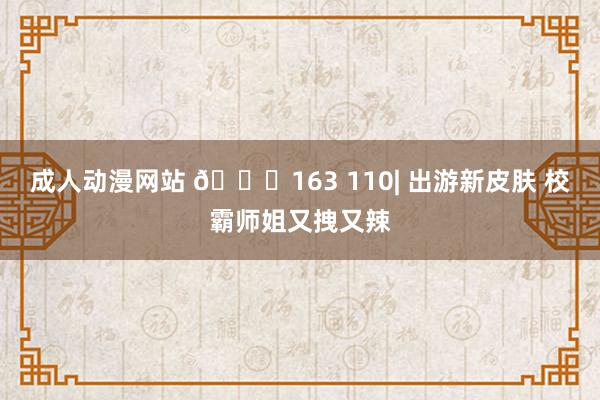 成人动漫网站 📓163 110| 出游新皮肤 校霸师姐又拽又辣