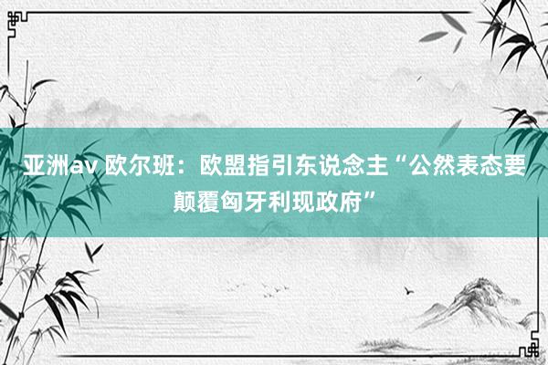 亚洲av 欧尔班：欧盟指引东说念主“公然表态要颠覆匈牙利现政府”