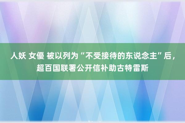 人妖 女優 被以列为“不受接待的东说念主”后，超百国联署公开信补助古特雷斯