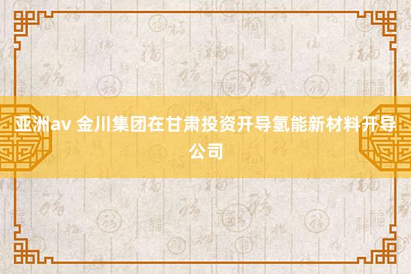 亚洲av 金川集团在甘肃投资开导氢能新材料开导公司