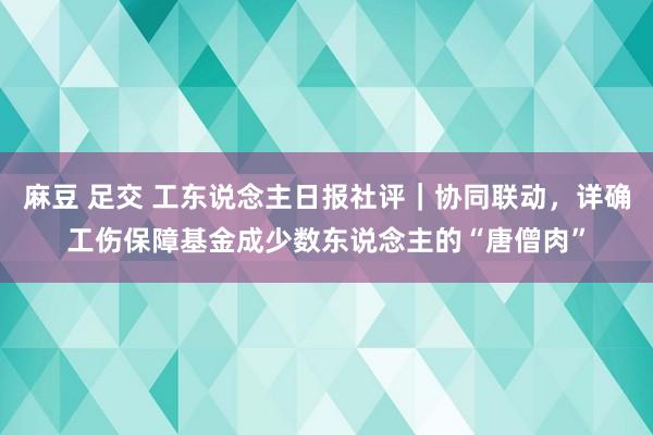 麻豆 足交 工东说念主日报社评｜协同联动，详确工伤保障基金成少数东说念主的“唐僧肉”