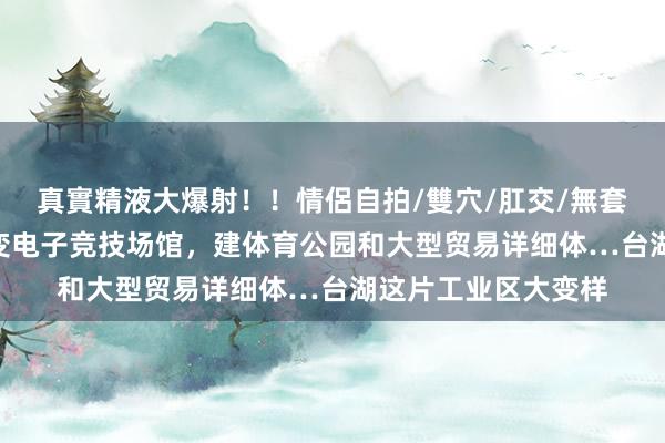 真實精液大爆射！！情侶自拍/雙穴/肛交/無套/大量噴精 老厂房变电子竞技场馆，建体育公园和大型贸易详细体…台湖这片工业区大变样