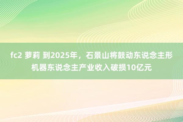 fc2 萝莉 到2025年，石景山将鼓动东说念主形机器东说念主产业收入破损10亿元