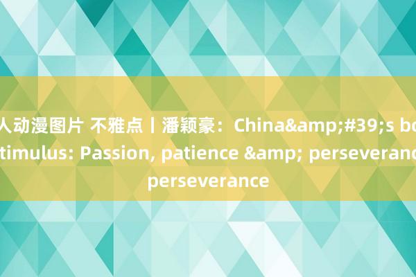 成人动漫图片 不雅点丨潘颖豪：China&#39;s bold stimulus: Passion， patience & perseverance