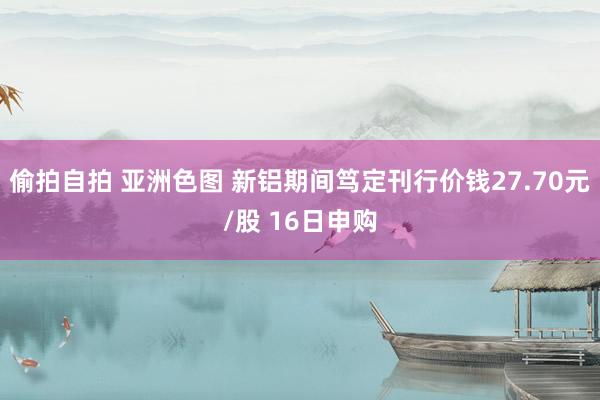 偷拍自拍 亚洲色图 新铝期间笃定刊行价钱27.70元/股 16日申购