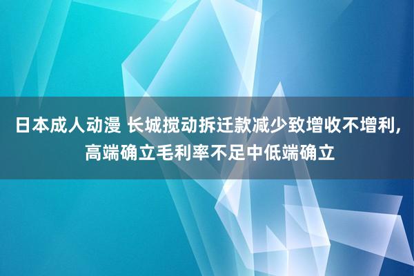 日本成人动漫 长城搅动拆迁款减少致增收不增利， 高端确立毛利率不足中低端确立