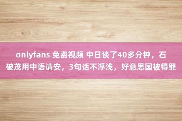 onlyfans 免费视频 中日谈了40多分钟，石破茂用中语请安，3句话不浮浅，好意思国被得罪