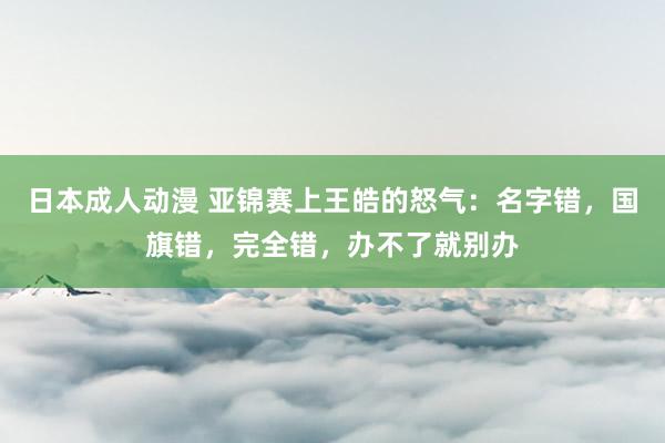 日本成人动漫 亚锦赛上王皓的怒气：名字错，国旗错，完全错，办不了就别办