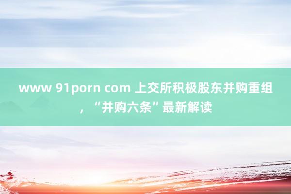 www 91porn com 上交所积极股东并购重组，“并购六条”最新解读