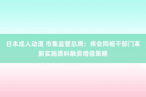 日本成人动漫 市集监管总局：将会同相干部门革新实施质料融资增信策略