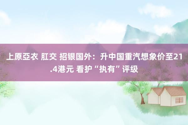 上原亞衣 肛交 招银国外：升中国重汽想象价至21.4港元 看护“执有”评级