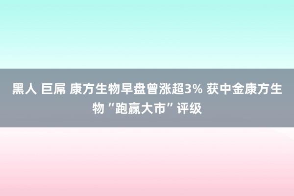 黑人 巨屌 康方生物早盘曾涨超3% 获中金康方生物“跑赢大市”评级