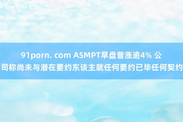 91porn. com ASMPT早盘曾涨逾4% 公司称尚未与潜在要约东谈主就任何要约已毕任何契约