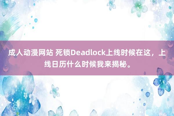 成人动漫网站 死锁Deadlock上线时候在这，上线日历什么时候我来揭秘。