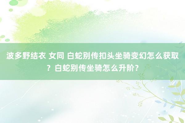 波多野结衣 女同 白蛇别传扣头坐骑变幻怎么获取？白蛇别传坐骑怎么升阶？