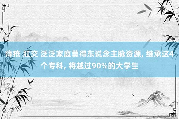 痔疮 肛交 泛泛家庭莫得东说念主脉资源， 继承这4个专科， 将越过90%的大学生