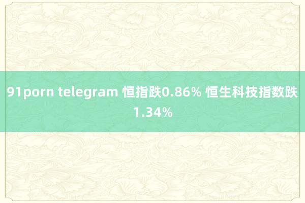 91porn telegram 恒指跌0.86% 恒生科技指数跌1.34%