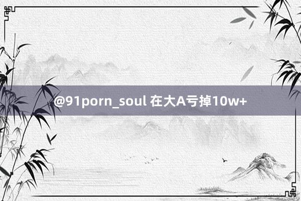 @91porn_soul 在大A亏掉10w+