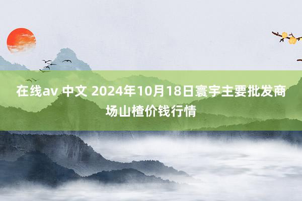 在线av 中文 2024年10月18日寰宇主要批发商场山楂价钱行情