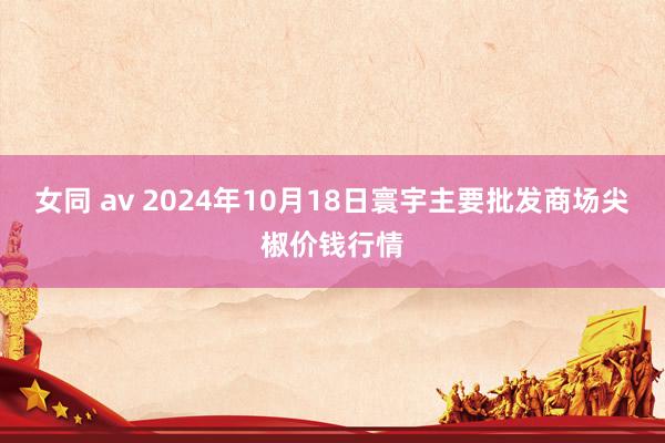 女同 av 2024年10月18日寰宇主要批发商场尖椒价钱行情