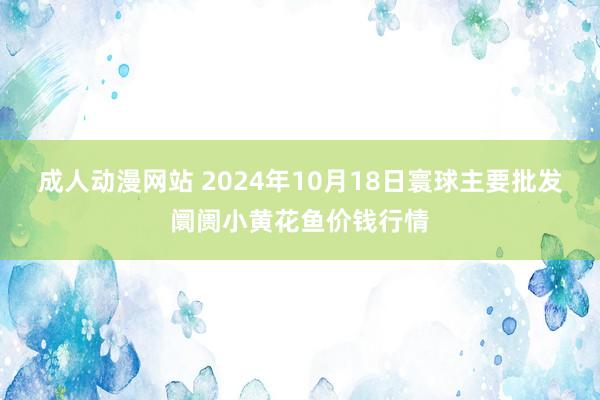 成人动漫网站 2024年10月18日寰球主要批发阛阓小黄花鱼价钱行情