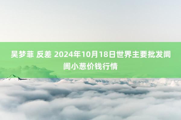 吴梦菲 反差 2024年10月18日世界主要批发阛阓小葱价钱行情