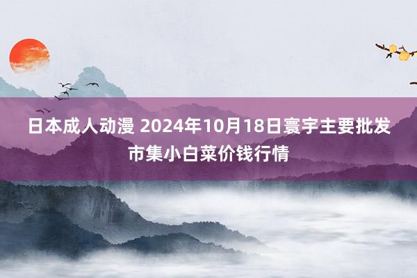 日本成人动漫 2024年10月18日寰宇主要批发市集小白菜价钱行情