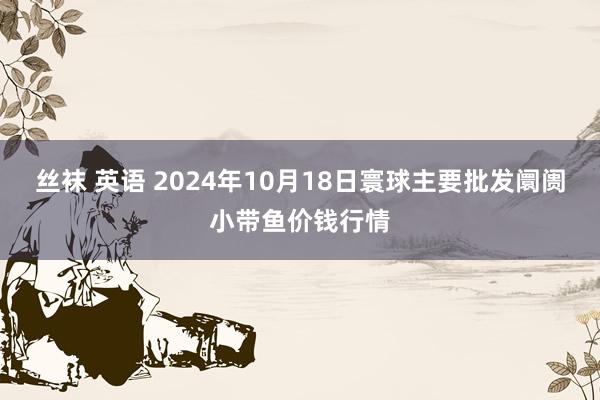 丝袜 英语 2024年10月18日寰球主要批发阛阓小带鱼价钱行情