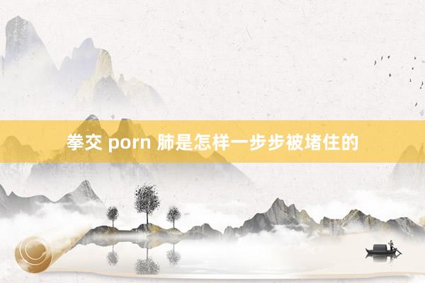 拳交 porn 肺是怎样一步步被堵住的