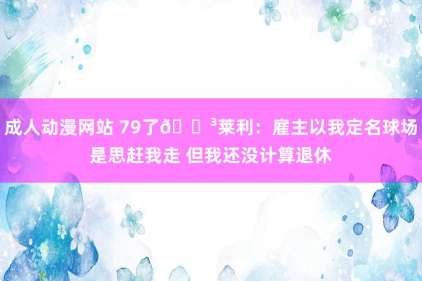 成人动漫网站 79了😳莱利：雇主以我定名球场是思赶我走 但我还没计算退休