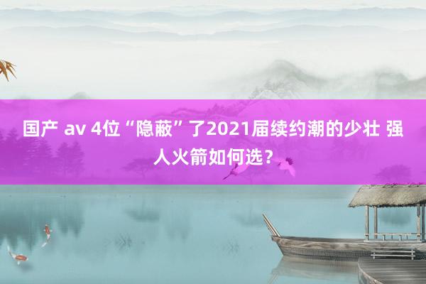 国产 av 4位“隐蔽”了2021届续约潮的少壮 强人火箭如何选？