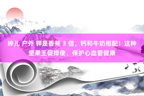 婷儿 户外 钾是香蕉 3 倍，钙和牛奶相配！这种坚果王促排便、保护心血管健康