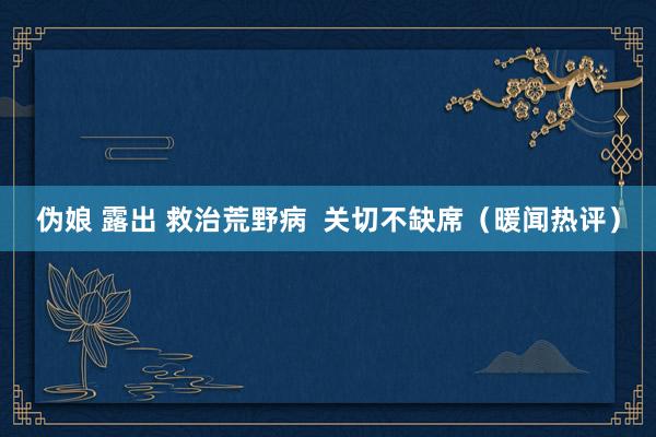 伪娘 露出 救治荒野病  关切不缺席（暖闻热评）