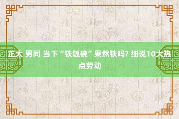 正太 男同 当下“铁饭碗”果然铁吗? 细说10大热点劳动