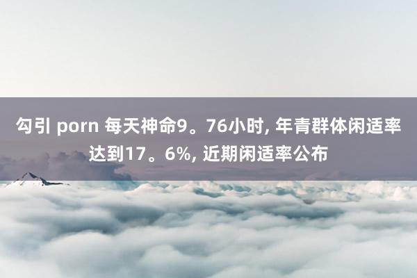 勾引 porn 每天神命9。76小时， 年青群体闲适率达到17。6%， 近期闲适率公布