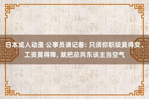 日本成人动漫 公事员请记着: 只须你职级莫得变、工资莫得降， 就把总共东谈主当空气