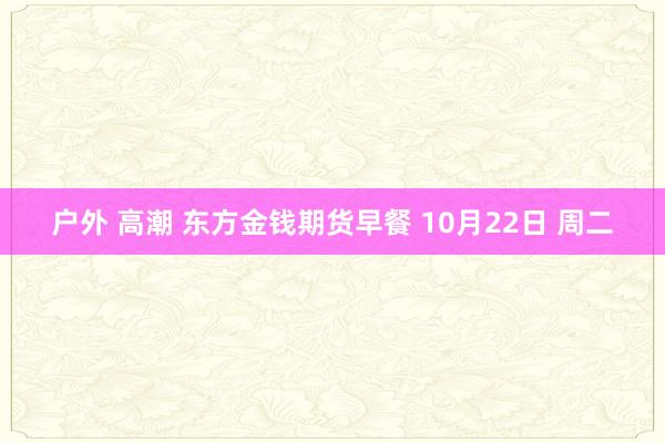 户外 高潮 东方金钱期货早餐 10月22日 周二