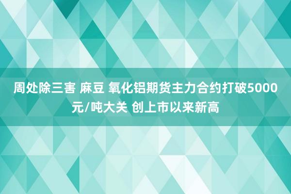 周处除三害 麻豆 氧化铝期货主力合约打破5000元/吨大关 创上市以来新高