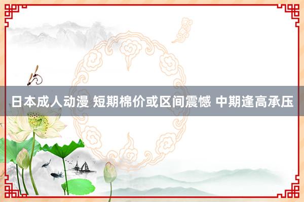 日本成人动漫 短期棉价或区间震憾 中期逢高承压